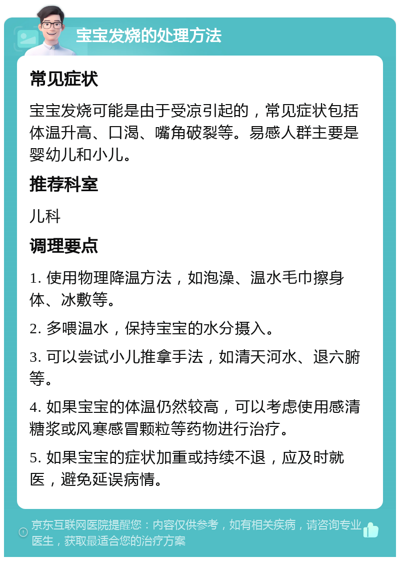 宝宝发烧的处理方法 常见症状 宝宝发烧可能是由于受凉引起的，常见症状包括体温升高、口渴、嘴角破裂等。易感人群主要是婴幼儿和小儿。 推荐科室 儿科 调理要点 1. 使用物理降温方法，如泡澡、温水毛巾擦身体、冰敷等。 2. 多喂温水，保持宝宝的水分摄入。 3. 可以尝试小儿推拿手法，如清天河水、退六腑等。 4. 如果宝宝的体温仍然较高，可以考虑使用感清糖浆或风寒感冒颗粒等药物进行治疗。 5. 如果宝宝的症状加重或持续不退，应及时就医，避免延误病情。