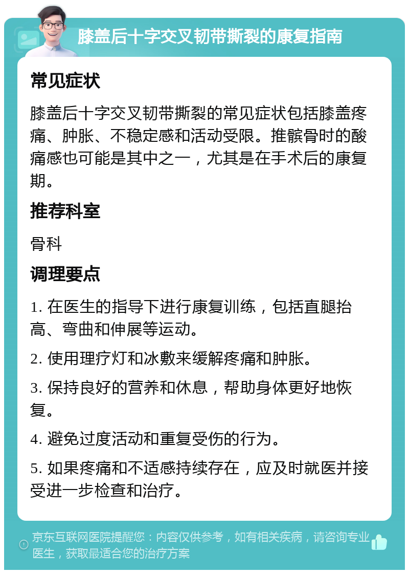 膝盖后十字交叉韧带撕裂的康复指南 常见症状 膝盖后十字交叉韧带撕裂的常见症状包括膝盖疼痛、肿胀、不稳定感和活动受限。推髌骨时的酸痛感也可能是其中之一，尤其是在手术后的康复期。 推荐科室 骨科 调理要点 1. 在医生的指导下进行康复训练，包括直腿抬高、弯曲和伸展等运动。 2. 使用理疗灯和冰敷来缓解疼痛和肿胀。 3. 保持良好的营养和休息，帮助身体更好地恢复。 4. 避免过度活动和重复受伤的行为。 5. 如果疼痛和不适感持续存在，应及时就医并接受进一步检查和治疗。