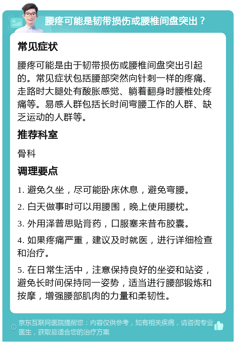 腰疼可能是韧带损伤或腰椎间盘突出？ 常见症状 腰疼可能是由于韧带损伤或腰椎间盘突出引起的。常见症状包括腰部突然向针刺一样的疼痛、走路时大腿处有酸胀感觉、躺着翻身时腰椎处疼痛等。易感人群包括长时间弯腰工作的人群、缺乏运动的人群等。 推荐科室 骨科 调理要点 1. 避免久坐，尽可能卧床休息，避免弯腰。 2. 白天做事时可以用腰围，晚上使用腰枕。 3. 外用泽普思贴膏药，口服塞来昔布胶囊。 4. 如果疼痛严重，建议及时就医，进行详细检查和治疗。 5. 在日常生活中，注意保持良好的坐姿和站姿，避免长时间保持同一姿势，适当进行腰部锻炼和按摩，增强腰部肌肉的力量和柔韧性。