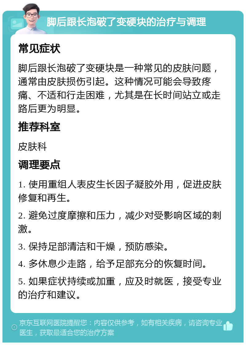 脚后跟长泡破了变硬块的治疗与调理 常见症状 脚后跟长泡破了变硬块是一种常见的皮肤问题，通常由皮肤损伤引起。这种情况可能会导致疼痛、不适和行走困难，尤其是在长时间站立或走路后更为明显。 推荐科室 皮肤科 调理要点 1. 使用重组人表皮生长因子凝胶外用，促进皮肤修复和再生。 2. 避免过度摩擦和压力，减少对受影响区域的刺激。 3. 保持足部清洁和干燥，预防感染。 4. 多休息少走路，给予足部充分的恢复时间。 5. 如果症状持续或加重，应及时就医，接受专业的治疗和建议。