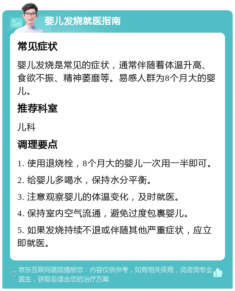 婴儿发烧就医指南 常见症状 婴儿发烧是常见的症状，通常伴随着体温升高、食欲不振、精神萎靡等。易感人群为8个月大的婴儿。 推荐科室 儿科 调理要点 1. 使用退烧栓，8个月大的婴儿一次用一半即可。 2. 给婴儿多喝水，保持水分平衡。 3. 注意观察婴儿的体温变化，及时就医。 4. 保持室内空气流通，避免过度包裹婴儿。 5. 如果发烧持续不退或伴随其他严重症状，应立即就医。