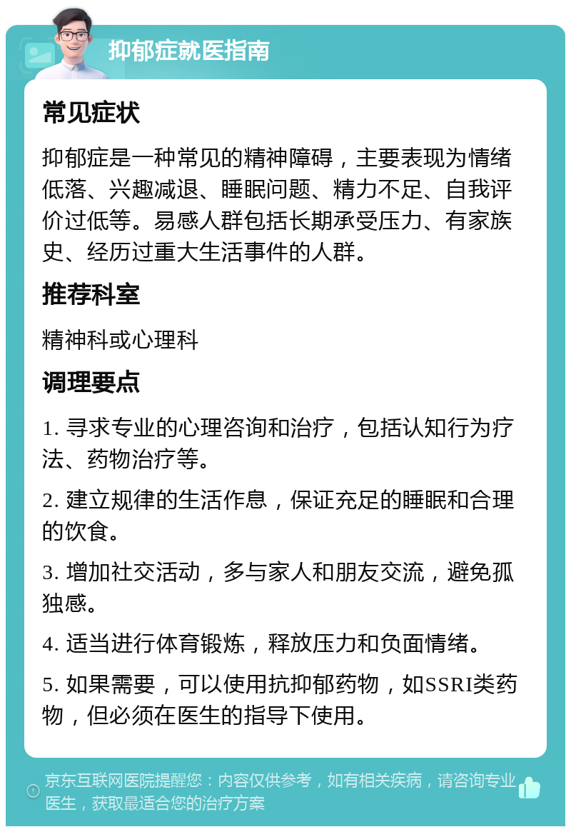 抑郁症就医指南 常见症状 抑郁症是一种常见的精神障碍，主要表现为情绪低落、兴趣减退、睡眠问题、精力不足、自我评价过低等。易感人群包括长期承受压力、有家族史、经历过重大生活事件的人群。 推荐科室 精神科或心理科 调理要点 1. 寻求专业的心理咨询和治疗，包括认知行为疗法、药物治疗等。 2. 建立规律的生活作息，保证充足的睡眠和合理的饮食。 3. 增加社交活动，多与家人和朋友交流，避免孤独感。 4. 适当进行体育锻炼，释放压力和负面情绪。 5. 如果需要，可以使用抗抑郁药物，如SSRI类药物，但必须在医生的指导下使用。