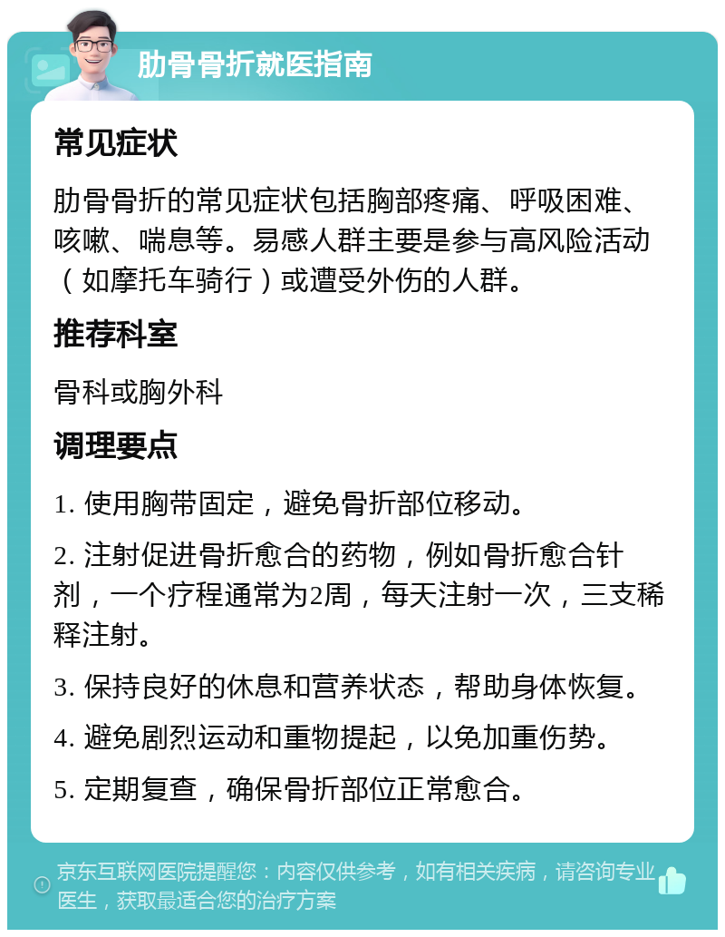 肋骨骨折就医指南 常见症状 肋骨骨折的常见症状包括胸部疼痛、呼吸困难、咳嗽、喘息等。易感人群主要是参与高风险活动（如摩托车骑行）或遭受外伤的人群。 推荐科室 骨科或胸外科 调理要点 1. 使用胸带固定，避免骨折部位移动。 2. 注射促进骨折愈合的药物，例如骨折愈合针剂，一个疗程通常为2周，每天注射一次，三支稀释注射。 3. 保持良好的休息和营养状态，帮助身体恢复。 4. 避免剧烈运动和重物提起，以免加重伤势。 5. 定期复查，确保骨折部位正常愈合。