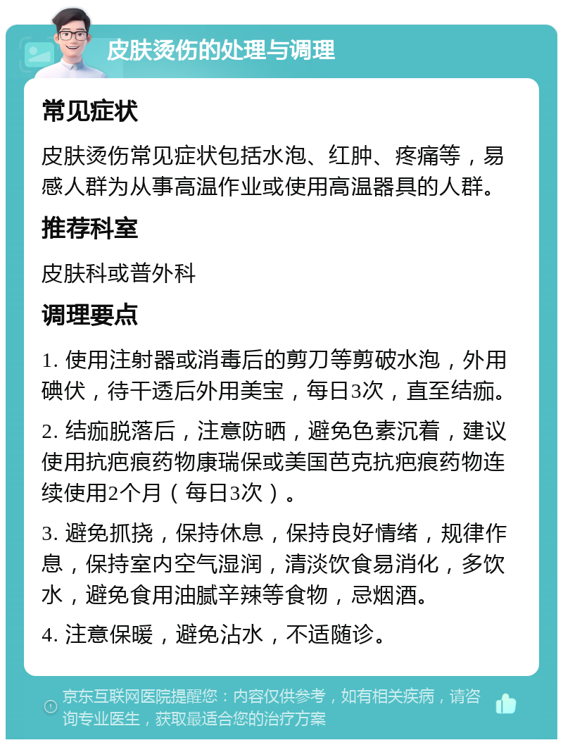 皮肤烫伤的处理与调理 常见症状 皮肤烫伤常见症状包括水泡、红肿、疼痛等，易感人群为从事高温作业或使用高温器具的人群。 推荐科室 皮肤科或普外科 调理要点 1. 使用注射器或消毒后的剪刀等剪破水泡，外用碘伏，待干透后外用美宝，每日3次，直至结痂。 2. 结痂脱落后，注意防晒，避免色素沉着，建议使用抗疤痕药物康瑞保或美国芭克抗疤痕药物连续使用2个月（每日3次）。 3. 避免抓挠，保持休息，保持良好情绪，规律作息，保持室内空气湿润，清淡饮食易消化，多饮水，避免食用油腻辛辣等食物，忌烟酒。 4. 注意保暖，避免沾水，不适随诊。