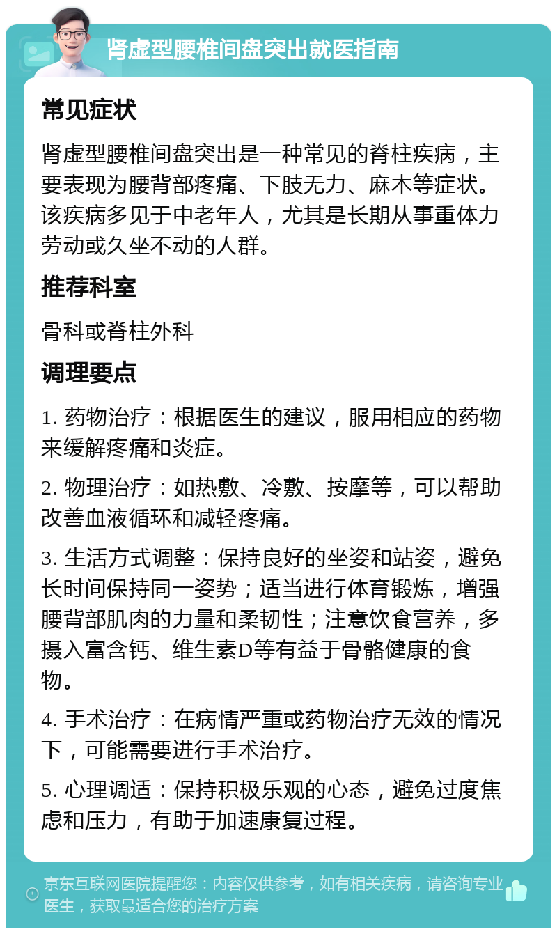 肾虚型腰椎间盘突出就医指南 常见症状 肾虚型腰椎间盘突出是一种常见的脊柱疾病，主要表现为腰背部疼痛、下肢无力、麻木等症状。该疾病多见于中老年人，尤其是长期从事重体力劳动或久坐不动的人群。 推荐科室 骨科或脊柱外科 调理要点 1. 药物治疗：根据医生的建议，服用相应的药物来缓解疼痛和炎症。 2. 物理治疗：如热敷、冷敷、按摩等，可以帮助改善血液循环和减轻疼痛。 3. 生活方式调整：保持良好的坐姿和站姿，避免长时间保持同一姿势；适当进行体育锻炼，增强腰背部肌肉的力量和柔韧性；注意饮食营养，多摄入富含钙、维生素D等有益于骨骼健康的食物。 4. 手术治疗：在病情严重或药物治疗无效的情况下，可能需要进行手术治疗。 5. 心理调适：保持积极乐观的心态，避免过度焦虑和压力，有助于加速康复过程。