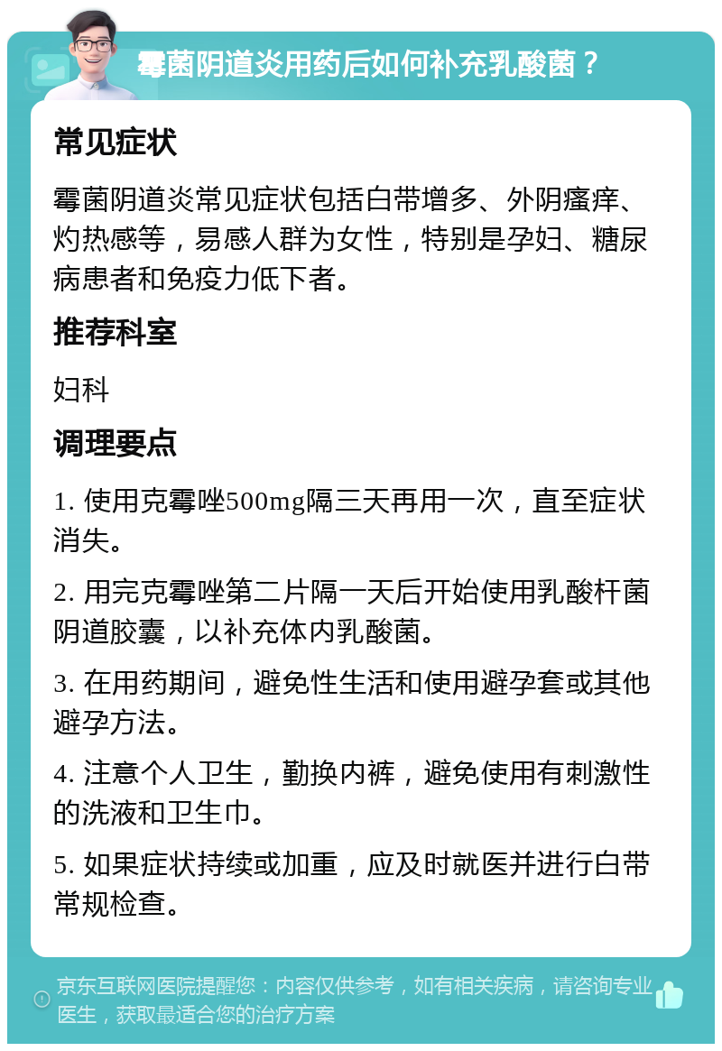 霉菌阴道炎用药后如何补充乳酸菌？ 常见症状 霉菌阴道炎常见症状包括白带增多、外阴瘙痒、灼热感等，易感人群为女性，特别是孕妇、糖尿病患者和免疫力低下者。 推荐科室 妇科 调理要点 1. 使用克霉唑500mg隔三天再用一次，直至症状消失。 2. 用完克霉唑第二片隔一天后开始使用乳酸杆菌阴道胶囊，以补充体内乳酸菌。 3. 在用药期间，避免性生活和使用避孕套或其他避孕方法。 4. 注意个人卫生，勤换内裤，避免使用有刺激性的洗液和卫生巾。 5. 如果症状持续或加重，应及时就医并进行白带常规检查。