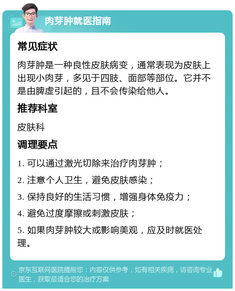 肉芽肿就医指南 常见症状 肉芽肿是一种良性皮肤病变，通常表现为皮肤上出现小肉芽，多见于四肢、面部等部位。它并不是由脾虚引起的，且不会传染给他人。 推荐科室 皮肤科 调理要点 1. 可以通过激光切除来治疗肉芽肿； 2. 注意个人卫生，避免皮肤感染； 3. 保持良好的生活习惯，增强身体免疫力； 4. 避免过度摩擦或刺激皮肤； 5. 如果肉芽肿较大或影响美观，应及时就医处理。