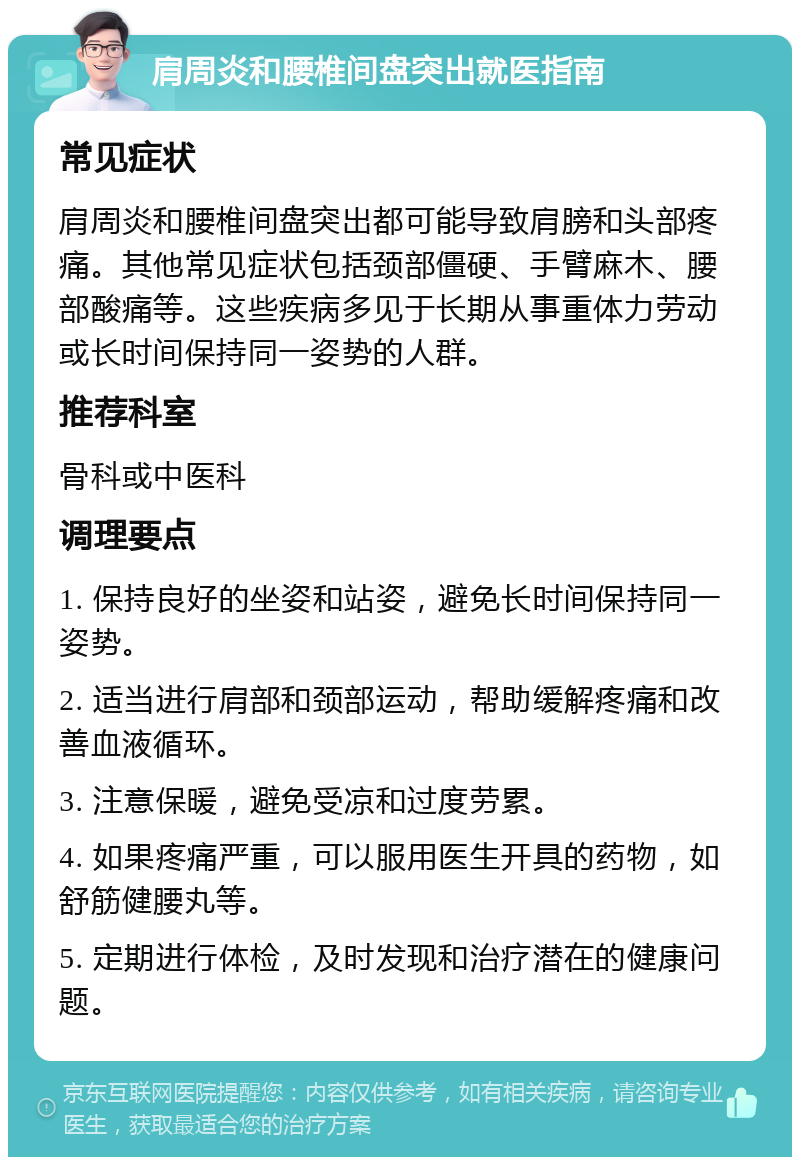 肩周炎和腰椎间盘突出就医指南 常见症状 肩周炎和腰椎间盘突出都可能导致肩膀和头部疼痛。其他常见症状包括颈部僵硬、手臂麻木、腰部酸痛等。这些疾病多见于长期从事重体力劳动或长时间保持同一姿势的人群。 推荐科室 骨科或中医科 调理要点 1. 保持良好的坐姿和站姿，避免长时间保持同一姿势。 2. 适当进行肩部和颈部运动，帮助缓解疼痛和改善血液循环。 3. 注意保暖，避免受凉和过度劳累。 4. 如果疼痛严重，可以服用医生开具的药物，如舒筋健腰丸等。 5. 定期进行体检，及时发现和治疗潜在的健康问题。