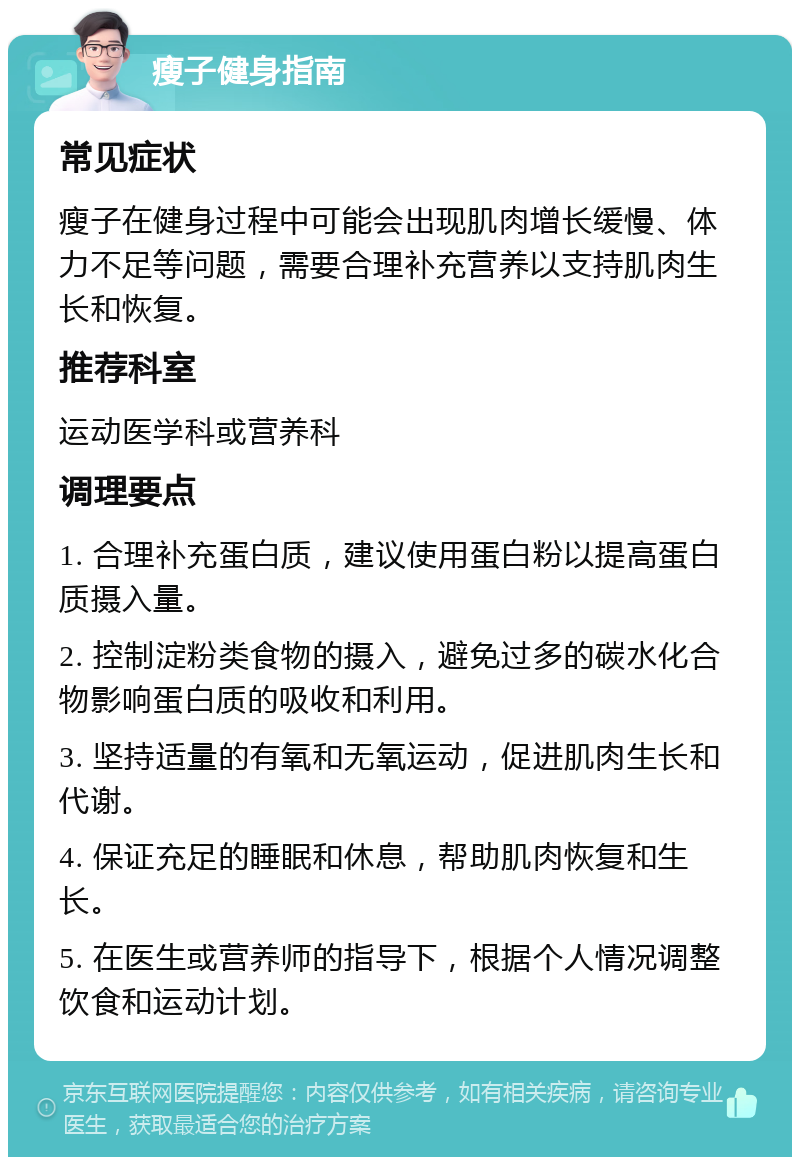 瘦子健身指南 常见症状 瘦子在健身过程中可能会出现肌肉增长缓慢、体力不足等问题，需要合理补充营养以支持肌肉生长和恢复。 推荐科室 运动医学科或营养科 调理要点 1. 合理补充蛋白质，建议使用蛋白粉以提高蛋白质摄入量。 2. 控制淀粉类食物的摄入，避免过多的碳水化合物影响蛋白质的吸收和利用。 3. 坚持适量的有氧和无氧运动，促进肌肉生长和代谢。 4. 保证充足的睡眠和休息，帮助肌肉恢复和生长。 5. 在医生或营养师的指导下，根据个人情况调整饮食和运动计划。