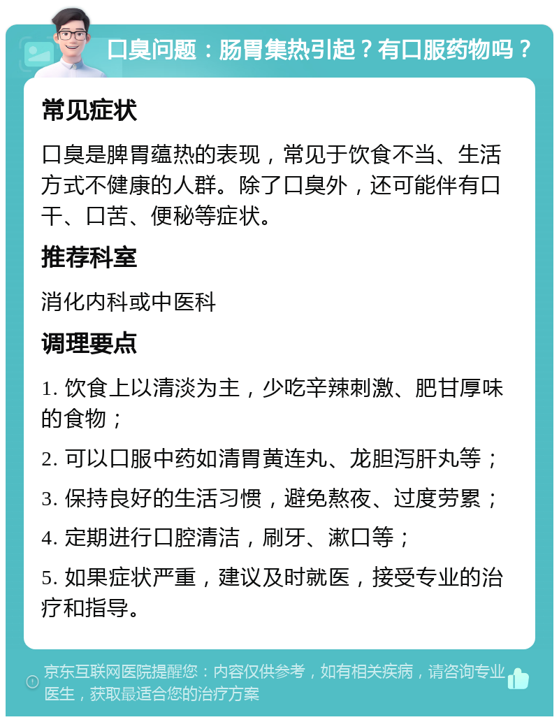 口臭问题：肠胃集热引起？有口服药物吗？ 常见症状 口臭是脾胃蕴热的表现，常见于饮食不当、生活方式不健康的人群。除了口臭外，还可能伴有口干、口苦、便秘等症状。 推荐科室 消化内科或中医科 调理要点 1. 饮食上以清淡为主，少吃辛辣刺激、肥甘厚味的食物； 2. 可以口服中药如清胃黄连丸、龙胆泻肝丸等； 3. 保持良好的生活习惯，避免熬夜、过度劳累； 4. 定期进行口腔清洁，刷牙、漱口等； 5. 如果症状严重，建议及时就医，接受专业的治疗和指导。