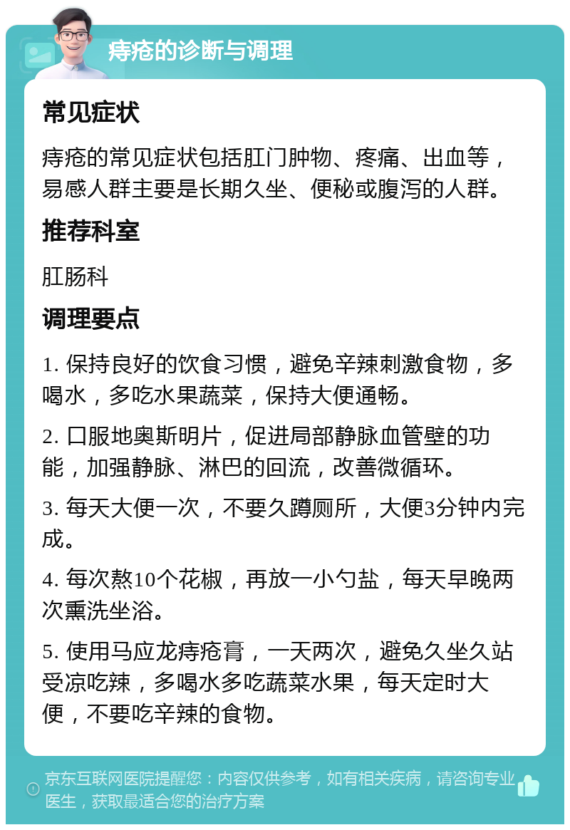 痔疮的诊断与调理 常见症状 痔疮的常见症状包括肛门肿物、疼痛、出血等，易感人群主要是长期久坐、便秘或腹泻的人群。 推荐科室 肛肠科 调理要点 1. 保持良好的饮食习惯，避免辛辣刺激食物，多喝水，多吃水果蔬菜，保持大便通畅。 2. 口服地奥斯明片，促进局部静脉血管壁的功能，加强静脉、淋巴的回流，改善微循环。 3. 每天大便一次，不要久蹲厕所，大便3分钟内完成。 4. 每次熬10个花椒，再放一小勺盐，每天早晚两次熏洗坐浴。 5. 使用马应龙痔疮膏，一天两次，避免久坐久站受凉吃辣，多喝水多吃蔬菜水果，每天定时大便，不要吃辛辣的食物。