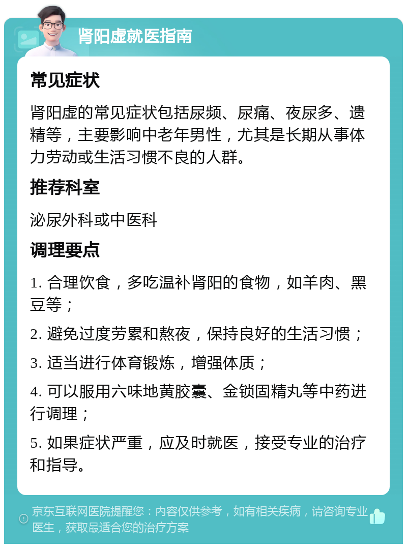 肾阳虚就医指南 常见症状 肾阳虚的常见症状包括尿频、尿痛、夜尿多、遗精等，主要影响中老年男性，尤其是长期从事体力劳动或生活习惯不良的人群。 推荐科室 泌尿外科或中医科 调理要点 1. 合理饮食，多吃温补肾阳的食物，如羊肉、黑豆等； 2. 避免过度劳累和熬夜，保持良好的生活习惯； 3. 适当进行体育锻炼，增强体质； 4. 可以服用六味地黄胶囊、金锁固精丸等中药进行调理； 5. 如果症状严重，应及时就医，接受专业的治疗和指导。