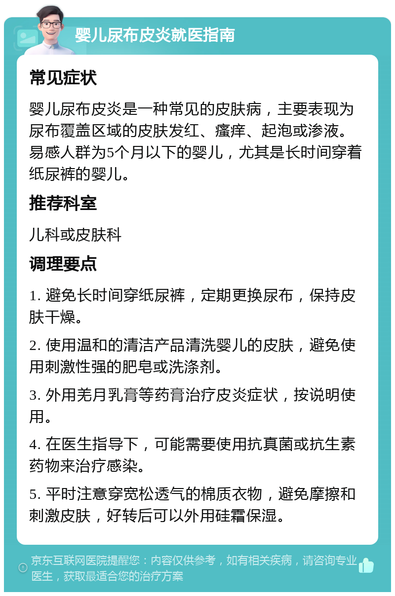 婴儿尿布皮炎就医指南 常见症状 婴儿尿布皮炎是一种常见的皮肤病，主要表现为尿布覆盖区域的皮肤发红、瘙痒、起泡或渗液。易感人群为5个月以下的婴儿，尤其是长时间穿着纸尿裤的婴儿。 推荐科室 儿科或皮肤科 调理要点 1. 避免长时间穿纸尿裤，定期更换尿布，保持皮肤干燥。 2. 使用温和的清洁产品清洗婴儿的皮肤，避免使用刺激性强的肥皂或洗涤剂。 3. 外用羌月乳膏等药膏治疗皮炎症状，按说明使用。 4. 在医生指导下，可能需要使用抗真菌或抗生素药物来治疗感染。 5. 平时注意穿宽松透气的棉质衣物，避免摩擦和刺激皮肤，好转后可以外用硅霜保湿。