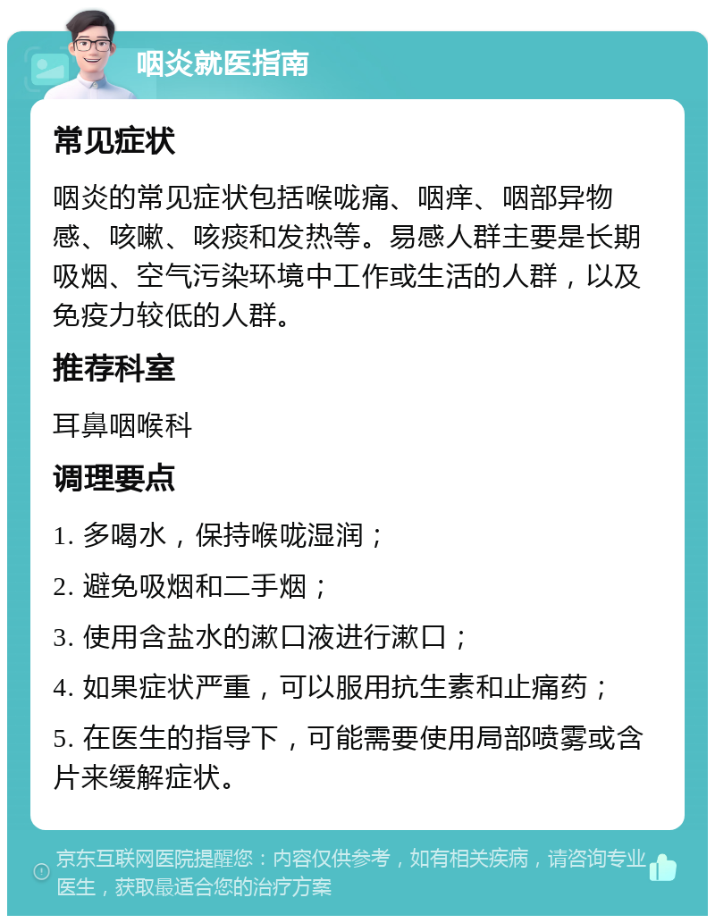 咽炎就医指南 常见症状 咽炎的常见症状包括喉咙痛、咽痒、咽部异物感、咳嗽、咳痰和发热等。易感人群主要是长期吸烟、空气污染环境中工作或生活的人群，以及免疫力较低的人群。 推荐科室 耳鼻咽喉科 调理要点 1. 多喝水，保持喉咙湿润； 2. 避免吸烟和二手烟； 3. 使用含盐水的漱口液进行漱口； 4. 如果症状严重，可以服用抗生素和止痛药； 5. 在医生的指导下，可能需要使用局部喷雾或含片来缓解症状。