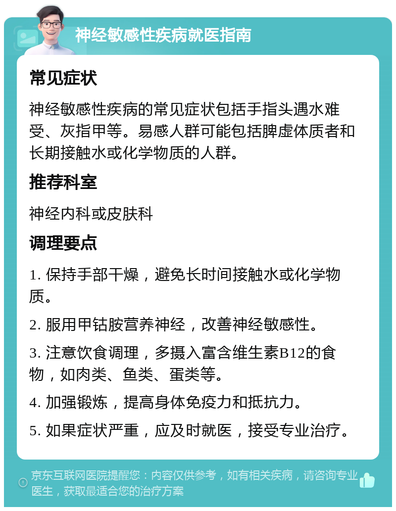 神经敏感性疾病就医指南 常见症状 神经敏感性疾病的常见症状包括手指头遇水难受、灰指甲等。易感人群可能包括脾虚体质者和长期接触水或化学物质的人群。 推荐科室 神经内科或皮肤科 调理要点 1. 保持手部干燥，避免长时间接触水或化学物质。 2. 服用甲钴胺营养神经，改善神经敏感性。 3. 注意饮食调理，多摄入富含维生素B12的食物，如肉类、鱼类、蛋类等。 4. 加强锻炼，提高身体免疫力和抵抗力。 5. 如果症状严重，应及时就医，接受专业治疗。