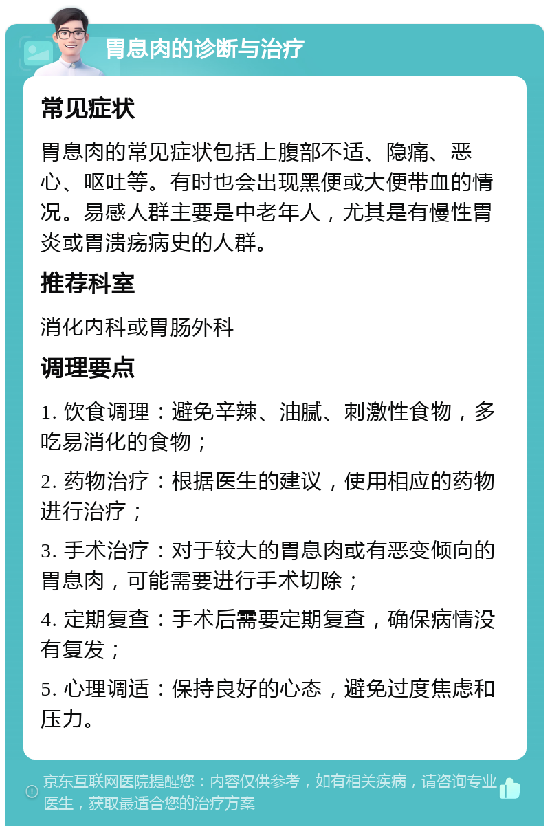 胃息肉的诊断与治疗 常见症状 胃息肉的常见症状包括上腹部不适、隐痛、恶心、呕吐等。有时也会出现黑便或大便带血的情况。易感人群主要是中老年人，尤其是有慢性胃炎或胃溃疡病史的人群。 推荐科室 消化内科或胃肠外科 调理要点 1. 饮食调理：避免辛辣、油腻、刺激性食物，多吃易消化的食物； 2. 药物治疗：根据医生的建议，使用相应的药物进行治疗； 3. 手术治疗：对于较大的胃息肉或有恶变倾向的胃息肉，可能需要进行手术切除； 4. 定期复查：手术后需要定期复查，确保病情没有复发； 5. 心理调适：保持良好的心态，避免过度焦虑和压力。