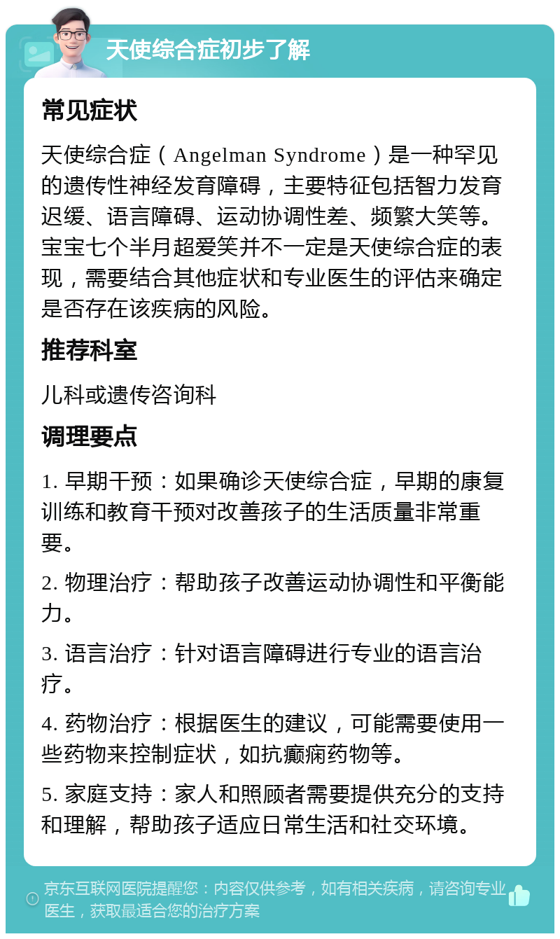 天使综合症初步了解 常见症状 天使综合症（Angelman Syndrome）是一种罕见的遗传性神经发育障碍，主要特征包括智力发育迟缓、语言障碍、运动协调性差、频繁大笑等。宝宝七个半月超爱笑并不一定是天使综合症的表现，需要结合其他症状和专业医生的评估来确定是否存在该疾病的风险。 推荐科室 儿科或遗传咨询科 调理要点 1. 早期干预：如果确诊天使综合症，早期的康复训练和教育干预对改善孩子的生活质量非常重要。 2. 物理治疗：帮助孩子改善运动协调性和平衡能力。 3. 语言治疗：针对语言障碍进行专业的语言治疗。 4. 药物治疗：根据医生的建议，可能需要使用一些药物来控制症状，如抗癫痫药物等。 5. 家庭支持：家人和照顾者需要提供充分的支持和理解，帮助孩子适应日常生活和社交环境。