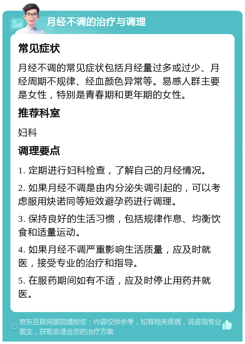 月经不调的治疗与调理 常见症状 月经不调的常见症状包括月经量过多或过少、月经周期不规律、经血颜色异常等。易感人群主要是女性，特别是青春期和更年期的女性。 推荐科室 妇科 调理要点 1. 定期进行妇科检查，了解自己的月经情况。 2. 如果月经不调是由内分泌失调引起的，可以考虑服用炔诺同等短效避孕药进行调理。 3. 保持良好的生活习惯，包括规律作息、均衡饮食和适量运动。 4. 如果月经不调严重影响生活质量，应及时就医，接受专业的治疗和指导。 5. 在服药期间如有不适，应及时停止用药并就医。