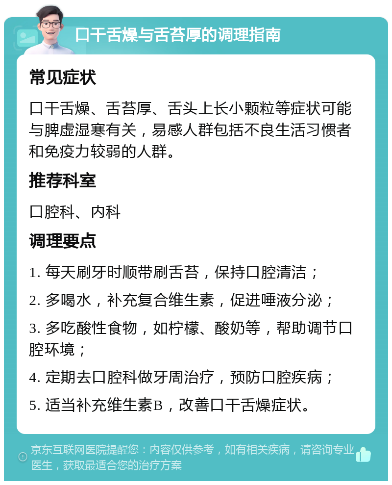 口干舌燥与舌苔厚的调理指南 常见症状 口干舌燥、舌苔厚、舌头上长小颗粒等症状可能与脾虚湿寒有关，易感人群包括不良生活习惯者和免疫力较弱的人群。 推荐科室 口腔科、内科 调理要点 1. 每天刷牙时顺带刷舌苔，保持口腔清洁； 2. 多喝水，补充复合维生素，促进唾液分泌； 3. 多吃酸性食物，如柠檬、酸奶等，帮助调节口腔环境； 4. 定期去口腔科做牙周治疗，预防口腔疾病； 5. 适当补充维生素B，改善口干舌燥症状。