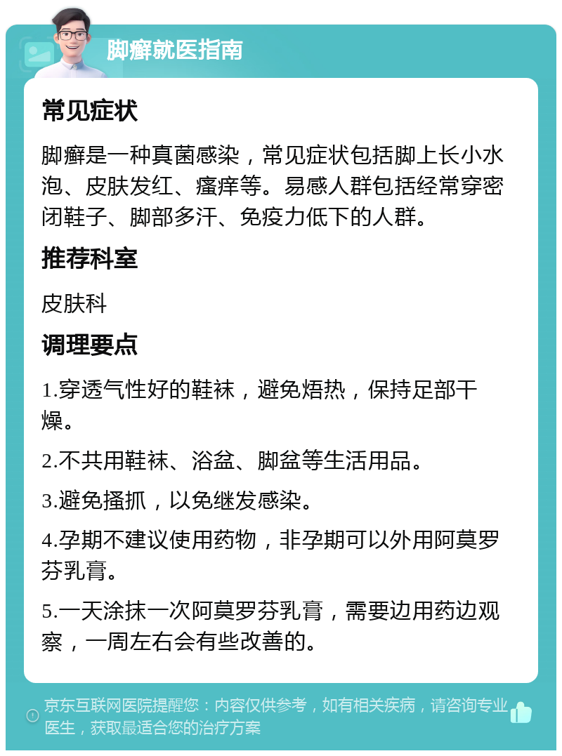 脚癣就医指南 常见症状 脚癣是一种真菌感染，常见症状包括脚上长小水泡、皮肤发红、瘙痒等。易感人群包括经常穿密闭鞋子、脚部多汗、免疫力低下的人群。 推荐科室 皮肤科 调理要点 1.穿透气性好的鞋袜，避免焐热，保持足部干燥。 2.不共用鞋袜、浴盆、脚盆等生活用品。 3.避免搔抓，以免继发感染。 4.孕期不建议使用药物，非孕期可以外用阿莫罗芬乳膏。 5.一天涂抹一次阿莫罗芬乳膏，需要边用药边观察，一周左右会有些改善的。