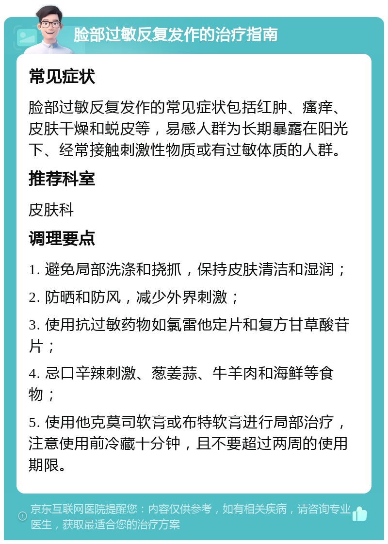 脸部过敏反复发作的治疗指南 常见症状 脸部过敏反复发作的常见症状包括红肿、瘙痒、皮肤干燥和蜕皮等，易感人群为长期暴露在阳光下、经常接触刺激性物质或有过敏体质的人群。 推荐科室 皮肤科 调理要点 1. 避免局部洗涤和挠抓，保持皮肤清洁和湿润； 2. 防晒和防风，减少外界刺激； 3. 使用抗过敏药物如氯雷他定片和复方甘草酸苷片； 4. 忌口辛辣刺激、葱姜蒜、牛羊肉和海鲜等食物； 5. 使用他克莫司软膏或布特软膏进行局部治疗，注意使用前冷藏十分钟，且不要超过两周的使用期限。