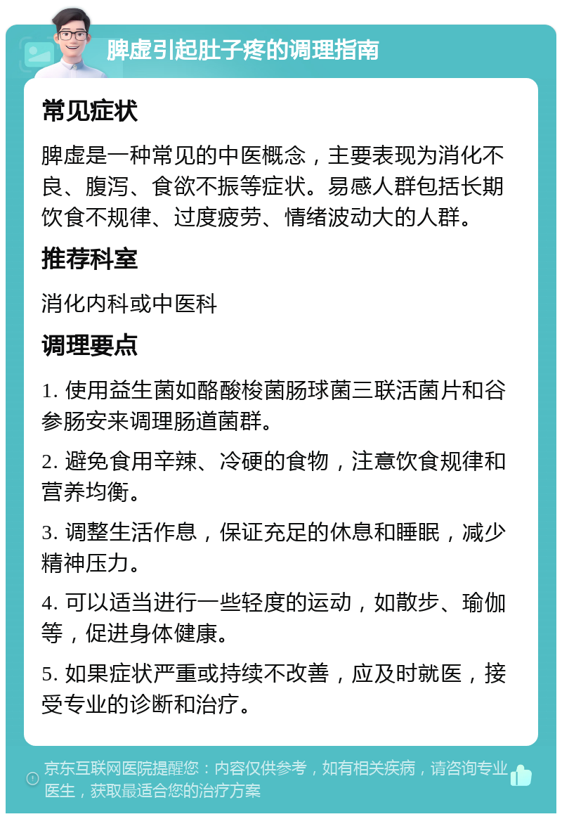 脾虚引起肚子疼的调理指南 常见症状 脾虚是一种常见的中医概念，主要表现为消化不良、腹泻、食欲不振等症状。易感人群包括长期饮食不规律、过度疲劳、情绪波动大的人群。 推荐科室 消化内科或中医科 调理要点 1. 使用益生菌如酪酸梭菌肠球菌三联活菌片和谷参肠安来调理肠道菌群。 2. 避免食用辛辣、冷硬的食物，注意饮食规律和营养均衡。 3. 调整生活作息，保证充足的休息和睡眠，减少精神压力。 4. 可以适当进行一些轻度的运动，如散步、瑜伽等，促进身体健康。 5. 如果症状严重或持续不改善，应及时就医，接受专业的诊断和治疗。