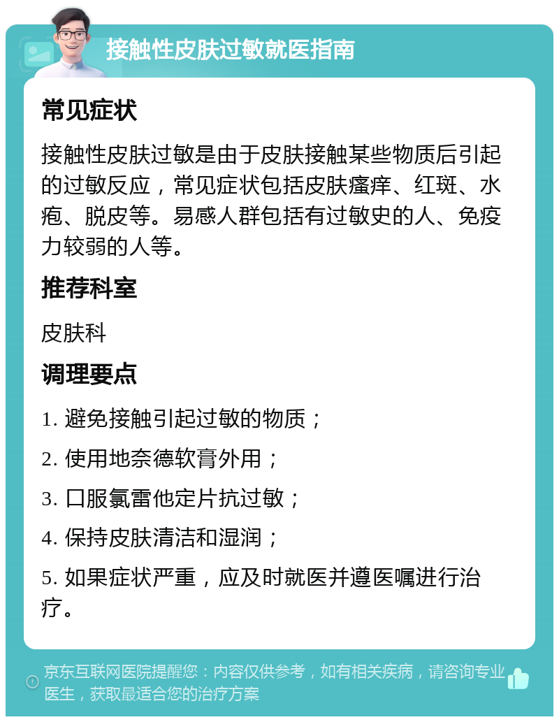 接触性皮肤过敏就医指南 常见症状 接触性皮肤过敏是由于皮肤接触某些物质后引起的过敏反应，常见症状包括皮肤瘙痒、红斑、水疱、脱皮等。易感人群包括有过敏史的人、免疫力较弱的人等。 推荐科室 皮肤科 调理要点 1. 避免接触引起过敏的物质； 2. 使用地奈德软膏外用； 3. 口服氯雷他定片抗过敏； 4. 保持皮肤清洁和湿润； 5. 如果症状严重，应及时就医并遵医嘱进行治疗。