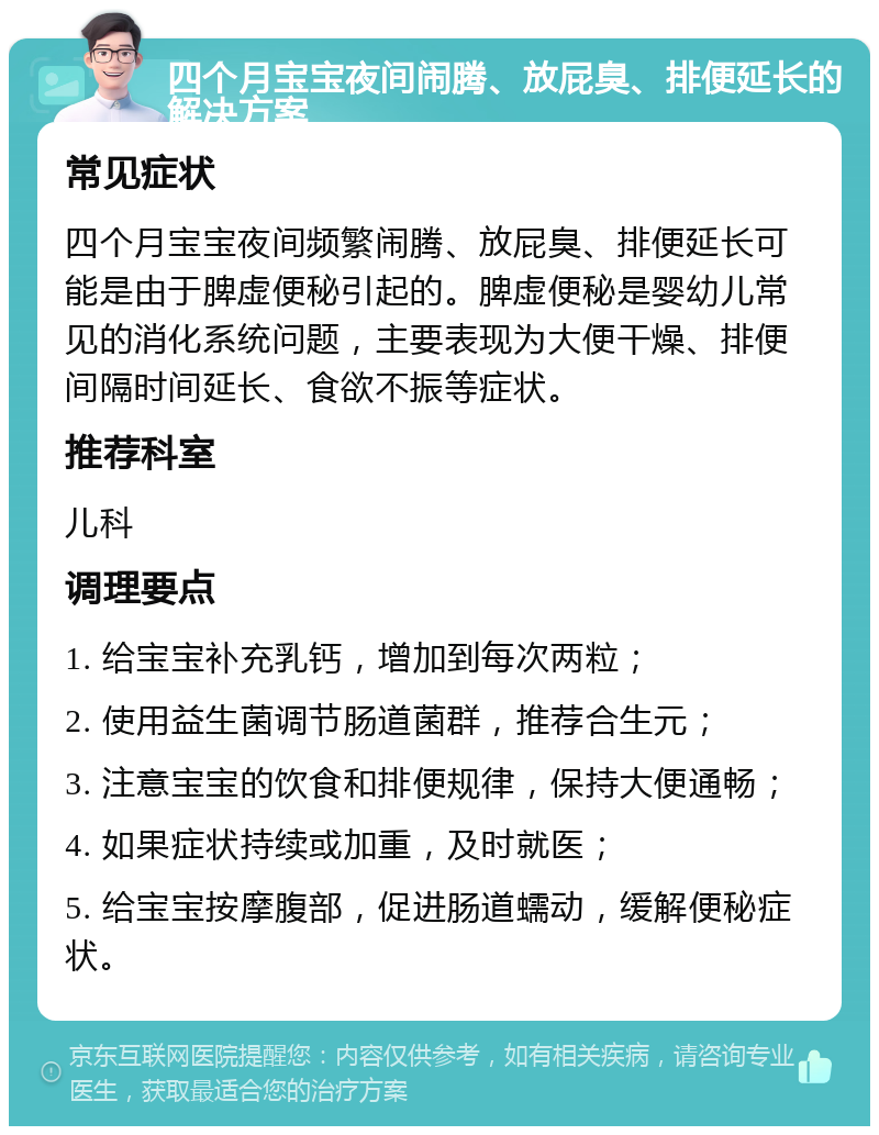 四个月宝宝夜间闹腾、放屁臭、排便延长的解决方案 常见症状 四个月宝宝夜间频繁闹腾、放屁臭、排便延长可能是由于脾虚便秘引起的。脾虚便秘是婴幼儿常见的消化系统问题，主要表现为大便干燥、排便间隔时间延长、食欲不振等症状。 推荐科室 儿科 调理要点 1. 给宝宝补充乳钙，增加到每次两粒； 2. 使用益生菌调节肠道菌群，推荐合生元； 3. 注意宝宝的饮食和排便规律，保持大便通畅； 4. 如果症状持续或加重，及时就医； 5. 给宝宝按摩腹部，促进肠道蠕动，缓解便秘症状。