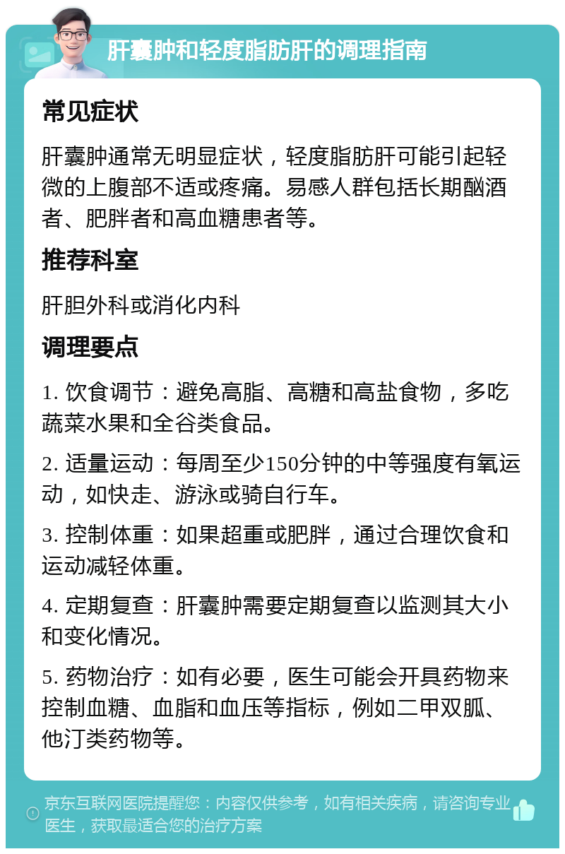 肝囊肿和轻度脂肪肝的调理指南 常见症状 肝囊肿通常无明显症状，轻度脂肪肝可能引起轻微的上腹部不适或疼痛。易感人群包括长期酗酒者、肥胖者和高血糖患者等。 推荐科室 肝胆外科或消化内科 调理要点 1. 饮食调节：避免高脂、高糖和高盐食物，多吃蔬菜水果和全谷类食品。 2. 适量运动：每周至少150分钟的中等强度有氧运动，如快走、游泳或骑自行车。 3. 控制体重：如果超重或肥胖，通过合理饮食和运动减轻体重。 4. 定期复查：肝囊肿需要定期复查以监测其大小和变化情况。 5. 药物治疗：如有必要，医生可能会开具药物来控制血糖、血脂和血压等指标，例如二甲双胍、他汀类药物等。