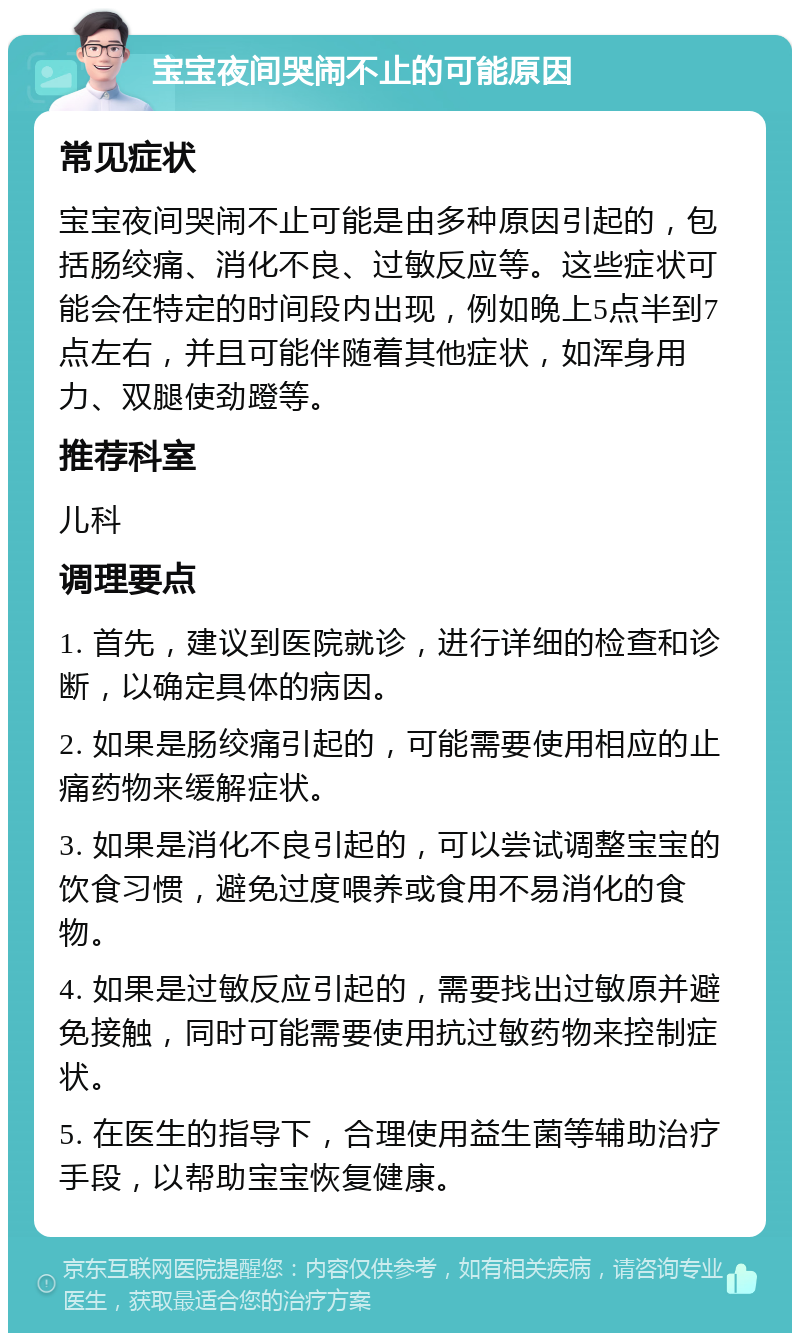 宝宝夜间哭闹不止的可能原因 常见症状 宝宝夜间哭闹不止可能是由多种原因引起的，包括肠绞痛、消化不良、过敏反应等。这些症状可能会在特定的时间段内出现，例如晚上5点半到7点左右，并且可能伴随着其他症状，如浑身用力、双腿使劲蹬等。 推荐科室 儿科 调理要点 1. 首先，建议到医院就诊，进行详细的检查和诊断，以确定具体的病因。 2. 如果是肠绞痛引起的，可能需要使用相应的止痛药物来缓解症状。 3. 如果是消化不良引起的，可以尝试调整宝宝的饮食习惯，避免过度喂养或食用不易消化的食物。 4. 如果是过敏反应引起的，需要找出过敏原并避免接触，同时可能需要使用抗过敏药物来控制症状。 5. 在医生的指导下，合理使用益生菌等辅助治疗手段，以帮助宝宝恢复健康。