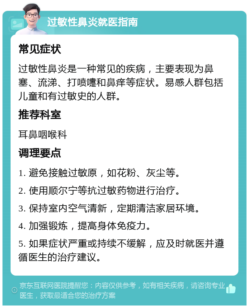 过敏性鼻炎就医指南 常见症状 过敏性鼻炎是一种常见的疾病，主要表现为鼻塞、流涕、打喷嚏和鼻痒等症状。易感人群包括儿童和有过敏史的人群。 推荐科室 耳鼻咽喉科 调理要点 1. 避免接触过敏原，如花粉、灰尘等。 2. 使用顺尔宁等抗过敏药物进行治疗。 3. 保持室内空气清新，定期清洁家居环境。 4. 加强锻炼，提高身体免疫力。 5. 如果症状严重或持续不缓解，应及时就医并遵循医生的治疗建议。