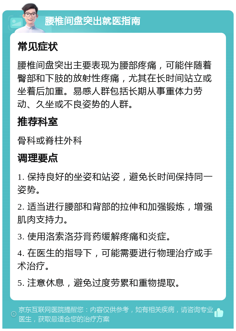 腰椎间盘突出就医指南 常见症状 腰椎间盘突出主要表现为腰部疼痛，可能伴随着臀部和下肢的放射性疼痛，尤其在长时间站立或坐着后加重。易感人群包括长期从事重体力劳动、久坐或不良姿势的人群。 推荐科室 骨科或脊柱外科 调理要点 1. 保持良好的坐姿和站姿，避免长时间保持同一姿势。 2. 适当进行腰部和背部的拉伸和加强锻炼，增强肌肉支持力。 3. 使用洛索洛芬膏药缓解疼痛和炎症。 4. 在医生的指导下，可能需要进行物理治疗或手术治疗。 5. 注意休息，避免过度劳累和重物提取。