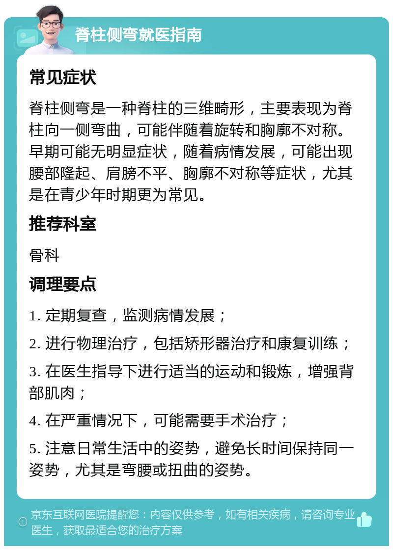 脊柱侧弯就医指南 常见症状 脊柱侧弯是一种脊柱的三维畸形，主要表现为脊柱向一侧弯曲，可能伴随着旋转和胸廓不对称。早期可能无明显症状，随着病情发展，可能出现腰部隆起、肩膀不平、胸廓不对称等症状，尤其是在青少年时期更为常见。 推荐科室 骨科 调理要点 1. 定期复查，监测病情发展； 2. 进行物理治疗，包括矫形器治疗和康复训练； 3. 在医生指导下进行适当的运动和锻炼，增强背部肌肉； 4. 在严重情况下，可能需要手术治疗； 5. 注意日常生活中的姿势，避免长时间保持同一姿势，尤其是弯腰或扭曲的姿势。