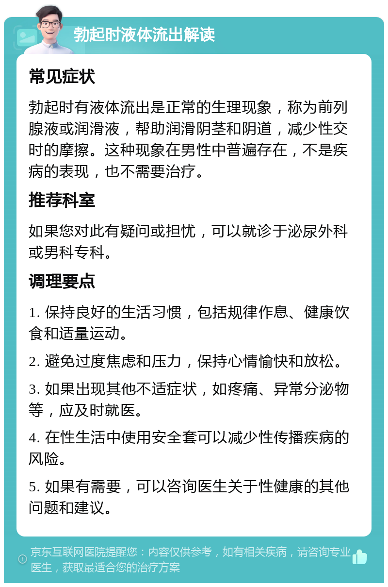 勃起时液体流出解读 常见症状 勃起时有液体流出是正常的生理现象，称为前列腺液或润滑液，帮助润滑阴茎和阴道，减少性交时的摩擦。这种现象在男性中普遍存在，不是疾病的表现，也不需要治疗。 推荐科室 如果您对此有疑问或担忧，可以就诊于泌尿外科或男科专科。 调理要点 1. 保持良好的生活习惯，包括规律作息、健康饮食和适量运动。 2. 避免过度焦虑和压力，保持心情愉快和放松。 3. 如果出现其他不适症状，如疼痛、异常分泌物等，应及时就医。 4. 在性生活中使用安全套可以减少性传播疾病的风险。 5. 如果有需要，可以咨询医生关于性健康的其他问题和建议。