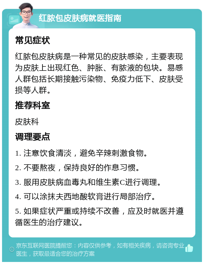 红脓包皮肤病就医指南 常见症状 红脓包皮肤病是一种常见的皮肤感染，主要表现为皮肤上出现红色、肿胀、有脓液的包块。易感人群包括长期接触污染物、免疫力低下、皮肤受损等人群。 推荐科室 皮肤科 调理要点 1. 注意饮食清淡，避免辛辣刺激食物。 2. 不要熬夜，保持良好的作息习惯。 3. 服用皮肤病血毒丸和维生素C进行调理。 4. 可以涂抹夫西地酸软膏进行局部治疗。 5. 如果症状严重或持续不改善，应及时就医并遵循医生的治疗建议。