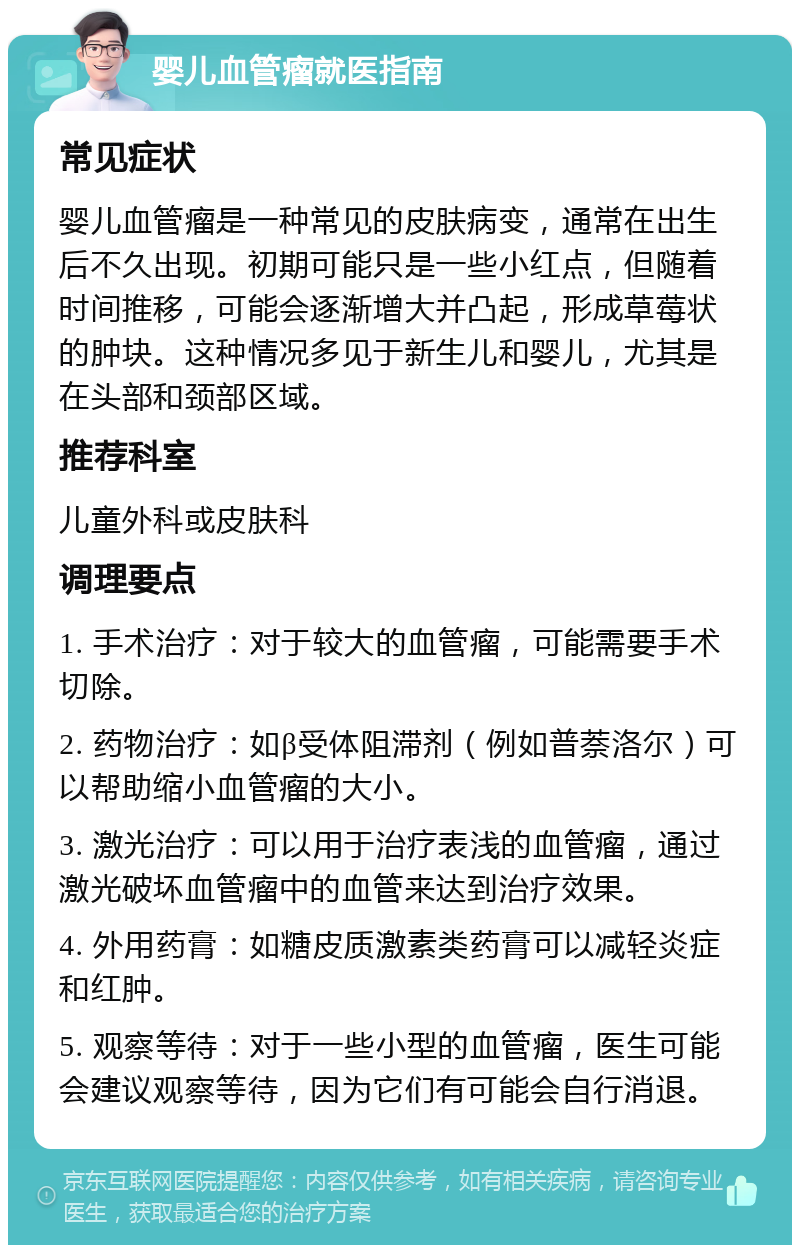 婴儿血管瘤就医指南 常见症状 婴儿血管瘤是一种常见的皮肤病变，通常在出生后不久出现。初期可能只是一些小红点，但随着时间推移，可能会逐渐增大并凸起，形成草莓状的肿块。这种情况多见于新生儿和婴儿，尤其是在头部和颈部区域。 推荐科室 儿童外科或皮肤科 调理要点 1. 手术治疗：对于较大的血管瘤，可能需要手术切除。 2. 药物治疗：如β受体阻滞剂（例如普萘洛尔）可以帮助缩小血管瘤的大小。 3. 激光治疗：可以用于治疗表浅的血管瘤，通过激光破坏血管瘤中的血管来达到治疗效果。 4. 外用药膏：如糖皮质激素类药膏可以减轻炎症和红肿。 5. 观察等待：对于一些小型的血管瘤，医生可能会建议观察等待，因为它们有可能会自行消退。