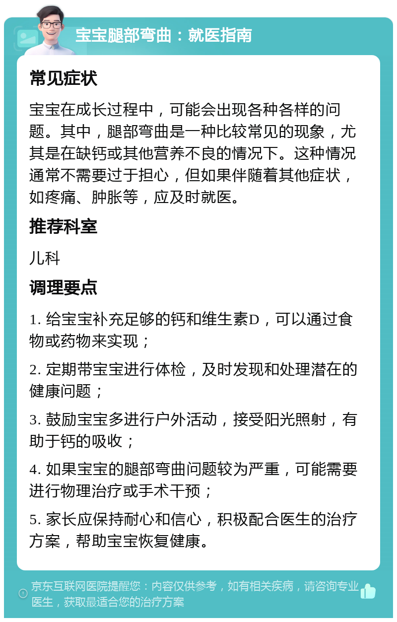 宝宝腿部弯曲：就医指南 常见症状 宝宝在成长过程中，可能会出现各种各样的问题。其中，腿部弯曲是一种比较常见的现象，尤其是在缺钙或其他营养不良的情况下。这种情况通常不需要过于担心，但如果伴随着其他症状，如疼痛、肿胀等，应及时就医。 推荐科室 儿科 调理要点 1. 给宝宝补充足够的钙和维生素D，可以通过食物或药物来实现； 2. 定期带宝宝进行体检，及时发现和处理潜在的健康问题； 3. 鼓励宝宝多进行户外活动，接受阳光照射，有助于钙的吸收； 4. 如果宝宝的腿部弯曲问题较为严重，可能需要进行物理治疗或手术干预； 5. 家长应保持耐心和信心，积极配合医生的治疗方案，帮助宝宝恢复健康。