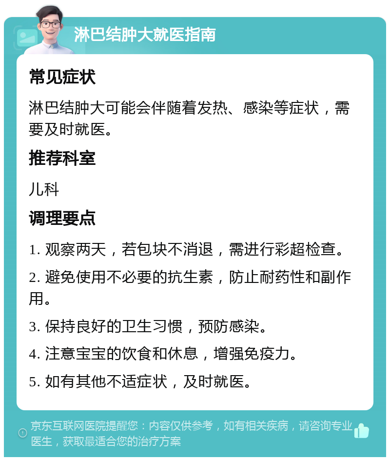 淋巴结肿大就医指南 常见症状 淋巴结肿大可能会伴随着发热、感染等症状，需要及时就医。 推荐科室 儿科 调理要点 1. 观察两天，若包块不消退，需进行彩超检查。 2. 避免使用不必要的抗生素，防止耐药性和副作用。 3. 保持良好的卫生习惯，预防感染。 4. 注意宝宝的饮食和休息，增强免疫力。 5. 如有其他不适症状，及时就医。