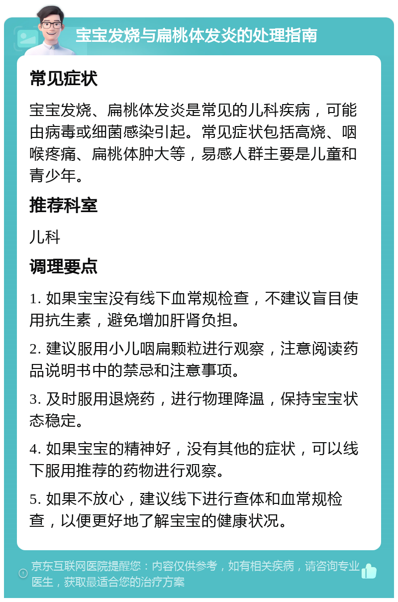 宝宝发烧与扁桃体发炎的处理指南 常见症状 宝宝发烧、扁桃体发炎是常见的儿科疾病，可能由病毒或细菌感染引起。常见症状包括高烧、咽喉疼痛、扁桃体肿大等，易感人群主要是儿童和青少年。 推荐科室 儿科 调理要点 1. 如果宝宝没有线下血常规检查，不建议盲目使用抗生素，避免增加肝肾负担。 2. 建议服用小儿咽扁颗粒进行观察，注意阅读药品说明书中的禁忌和注意事项。 3. 及时服用退烧药，进行物理降温，保持宝宝状态稳定。 4. 如果宝宝的精神好，没有其他的症状，可以线下服用推荐的药物进行观察。 5. 如果不放心，建议线下进行查体和血常规检查，以便更好地了解宝宝的健康状况。