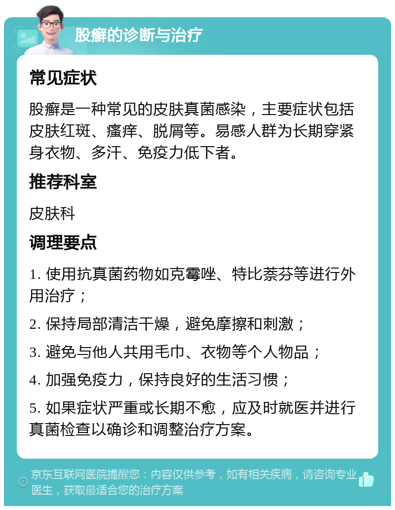 股癣的诊断与治疗 常见症状 股癣是一种常见的皮肤真菌感染，主要症状包括皮肤红斑、瘙痒、脱屑等。易感人群为长期穿紧身衣物、多汗、免疫力低下者。 推荐科室 皮肤科 调理要点 1. 使用抗真菌药物如克霉唑、特比萘芬等进行外用治疗； 2. 保持局部清洁干燥，避免摩擦和刺激； 3. 避免与他人共用毛巾、衣物等个人物品； 4. 加强免疫力，保持良好的生活习惯； 5. 如果症状严重或长期不愈，应及时就医并进行真菌检查以确诊和调整治疗方案。