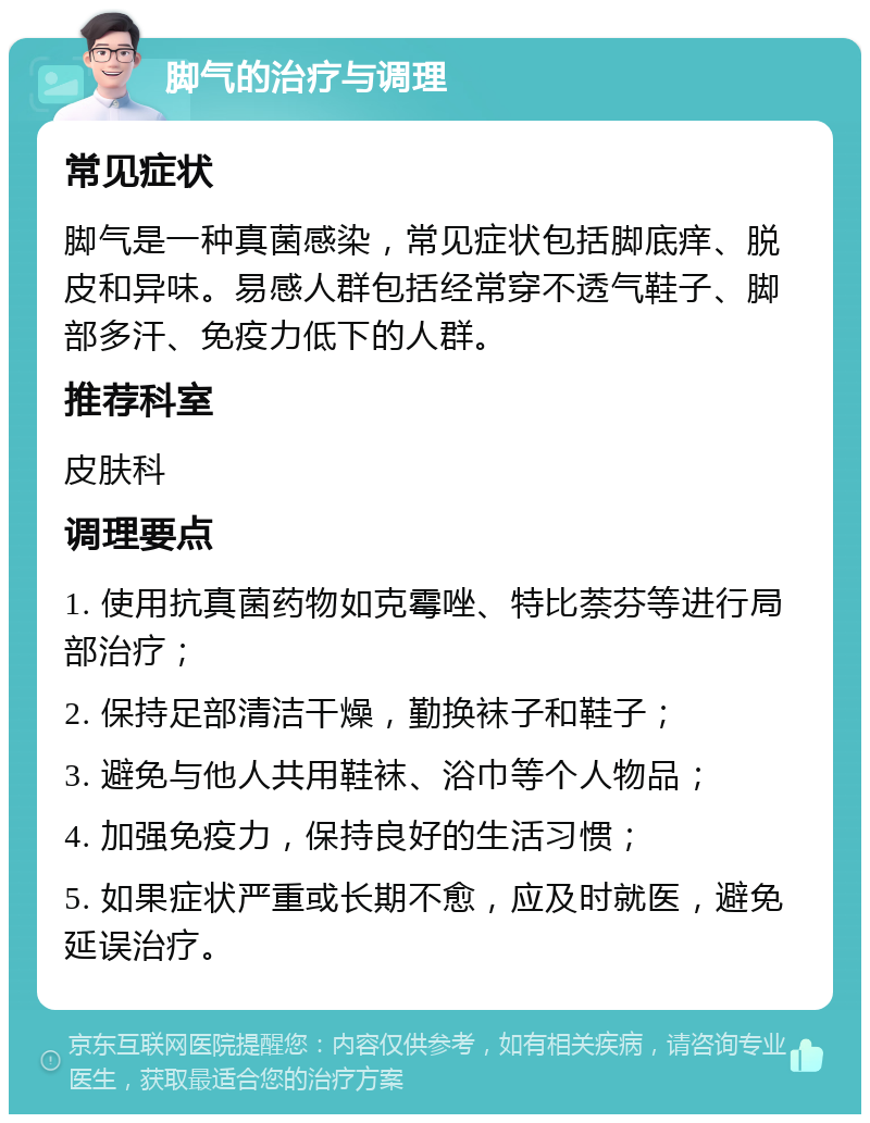 脚气的治疗与调理 常见症状 脚气是一种真菌感染，常见症状包括脚底痒、脱皮和异味。易感人群包括经常穿不透气鞋子、脚部多汗、免疫力低下的人群。 推荐科室 皮肤科 调理要点 1. 使用抗真菌药物如克霉唑、特比萘芬等进行局部治疗； 2. 保持足部清洁干燥，勤换袜子和鞋子； 3. 避免与他人共用鞋袜、浴巾等个人物品； 4. 加强免疫力，保持良好的生活习惯； 5. 如果症状严重或长期不愈，应及时就医，避免延误治疗。