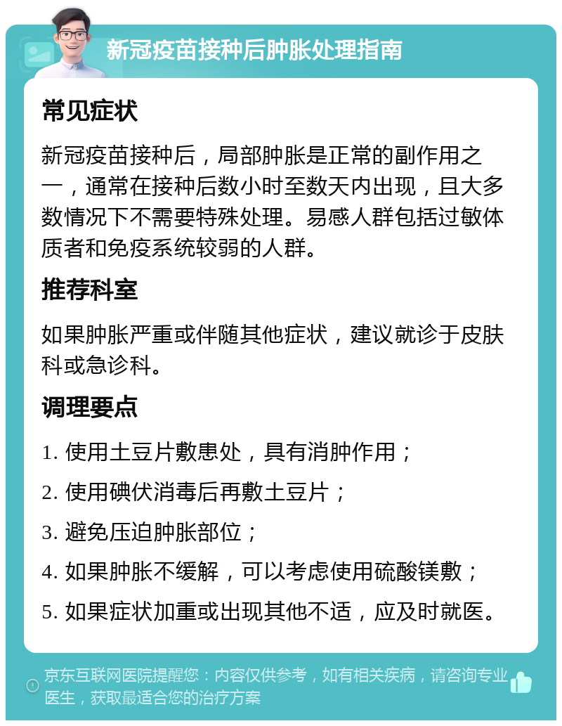 新冠疫苗接种后肿胀处理指南 常见症状 新冠疫苗接种后，局部肿胀是正常的副作用之一，通常在接种后数小时至数天内出现，且大多数情况下不需要特殊处理。易感人群包括过敏体质者和免疫系统较弱的人群。 推荐科室 如果肿胀严重或伴随其他症状，建议就诊于皮肤科或急诊科。 调理要点 1. 使用土豆片敷患处，具有消肿作用； 2. 使用碘伏消毒后再敷土豆片； 3. 避免压迫肿胀部位； 4. 如果肿胀不缓解，可以考虑使用硫酸镁敷； 5. 如果症状加重或出现其他不适，应及时就医。