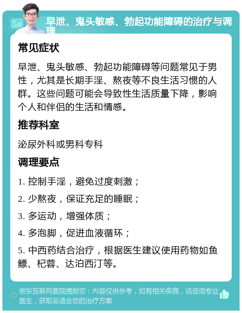 早泄、鬼头敏感、勃起功能障碍的治疗与调理 常见症状 早泄、鬼头敏感、勃起功能障碍等问题常见于男性，尤其是长期手淫、熬夜等不良生活习惯的人群。这些问题可能会导致性生活质量下降，影响个人和伴侣的生活和情感。 推荐科室 泌尿外科或男科专科 调理要点 1. 控制手淫，避免过度刺激； 2. 少熬夜，保证充足的睡眠； 3. 多运动，增强体质； 4. 多泡脚，促进血液循环； 5. 中西药结合治疗，根据医生建议使用药物如鱼鳔、杞蓉、达泊西汀等。