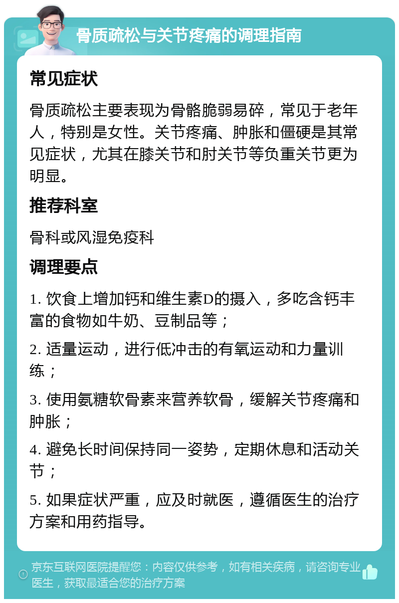 骨质疏松与关节疼痛的调理指南 常见症状 骨质疏松主要表现为骨骼脆弱易碎，常见于老年人，特别是女性。关节疼痛、肿胀和僵硬是其常见症状，尤其在膝关节和肘关节等负重关节更为明显。 推荐科室 骨科或风湿免疫科 调理要点 1. 饮食上增加钙和维生素D的摄入，多吃含钙丰富的食物如牛奶、豆制品等； 2. 适量运动，进行低冲击的有氧运动和力量训练； 3. 使用氨糖软骨素来营养软骨，缓解关节疼痛和肿胀； 4. 避免长时间保持同一姿势，定期休息和活动关节； 5. 如果症状严重，应及时就医，遵循医生的治疗方案和用药指导。