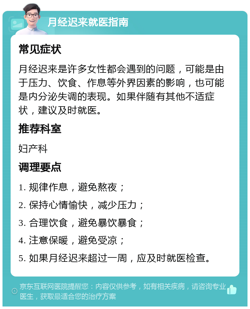 月经迟来就医指南 常见症状 月经迟来是许多女性都会遇到的问题，可能是由于压力、饮食、作息等外界因素的影响，也可能是内分泌失调的表现。如果伴随有其他不适症状，建议及时就医。 推荐科室 妇产科 调理要点 1. 规律作息，避免熬夜； 2. 保持心情愉快，减少压力； 3. 合理饮食，避免暴饮暴食； 4. 注意保暖，避免受凉； 5. 如果月经迟来超过一周，应及时就医检查。