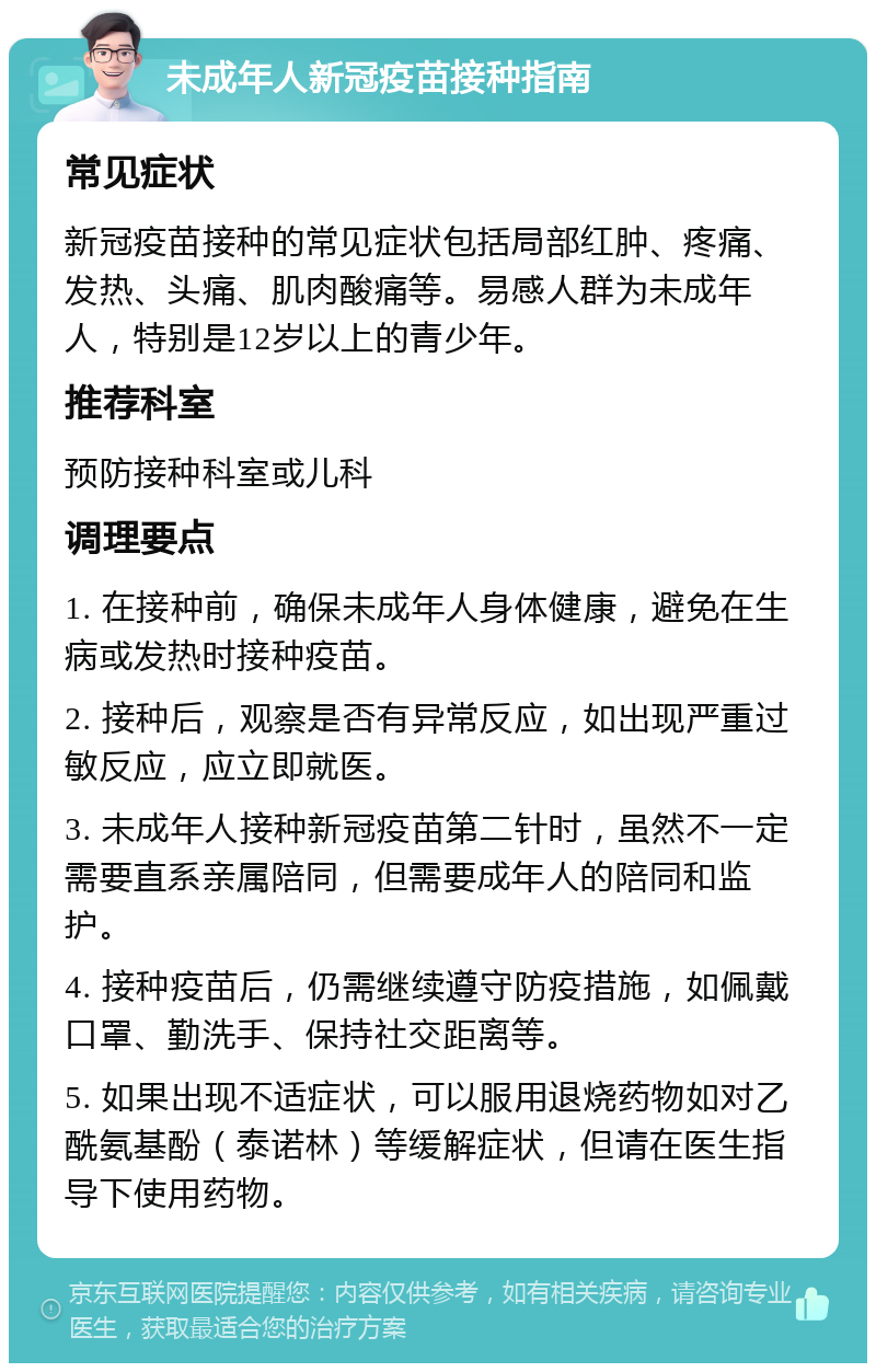 未成年人新冠疫苗接种指南 常见症状 新冠疫苗接种的常见症状包括局部红肿、疼痛、发热、头痛、肌肉酸痛等。易感人群为未成年人，特别是12岁以上的青少年。 推荐科室 预防接种科室或儿科 调理要点 1. 在接种前，确保未成年人身体健康，避免在生病或发热时接种疫苗。 2. 接种后，观察是否有异常反应，如出现严重过敏反应，应立即就医。 3. 未成年人接种新冠疫苗第二针时，虽然不一定需要直系亲属陪同，但需要成年人的陪同和监护。 4. 接种疫苗后，仍需继续遵守防疫措施，如佩戴口罩、勤洗手、保持社交距离等。 5. 如果出现不适症状，可以服用退烧药物如对乙酰氨基酚（泰诺林）等缓解症状，但请在医生指导下使用药物。