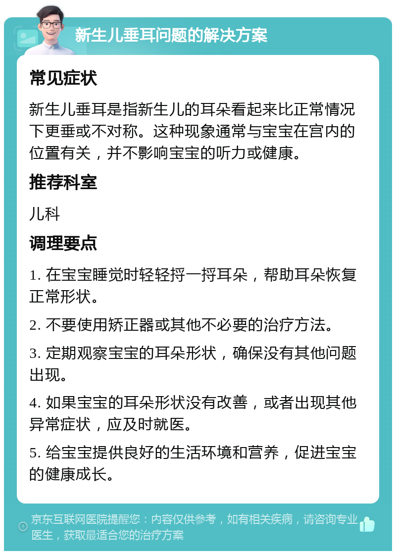 新生儿垂耳问题的解决方案 常见症状 新生儿垂耳是指新生儿的耳朵看起来比正常情况下更垂或不对称。这种现象通常与宝宝在宫内的位置有关，并不影响宝宝的听力或健康。 推荐科室 儿科 调理要点 1. 在宝宝睡觉时轻轻捋一捋耳朵，帮助耳朵恢复正常形状。 2. 不要使用矫正器或其他不必要的治疗方法。 3. 定期观察宝宝的耳朵形状，确保没有其他问题出现。 4. 如果宝宝的耳朵形状没有改善，或者出现其他异常症状，应及时就医。 5. 给宝宝提供良好的生活环境和营养，促进宝宝的健康成长。