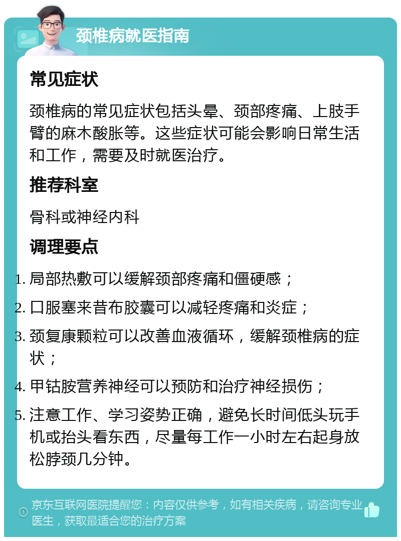 颈椎病就医指南 常见症状 颈椎病的常见症状包括头晕、颈部疼痛、上肢手臂的麻木酸胀等。这些症状可能会影响日常生活和工作，需要及时就医治疗。 推荐科室 骨科或神经内科 调理要点 局部热敷可以缓解颈部疼痛和僵硬感； 口服塞来昔布胶囊可以减轻疼痛和炎症； 颈复康颗粒可以改善血液循环，缓解颈椎病的症状； 甲钴胺营养神经可以预防和治疗神经损伤； 注意工作、学习姿势正确，避免长时间低头玩手机或抬头看东西，尽量每工作一小时左右起身放松脖颈几分钟。