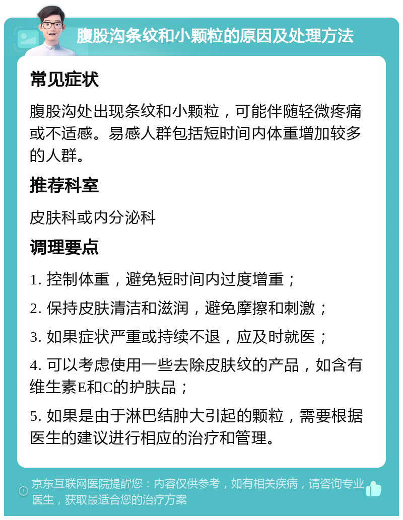 腹股沟条纹和小颗粒的原因及处理方法 常见症状 腹股沟处出现条纹和小颗粒，可能伴随轻微疼痛或不适感。易感人群包括短时间内体重增加较多的人群。 推荐科室 皮肤科或内分泌科 调理要点 1. 控制体重，避免短时间内过度增重； 2. 保持皮肤清洁和滋润，避免摩擦和刺激； 3. 如果症状严重或持续不退，应及时就医； 4. 可以考虑使用一些去除皮肤纹的产品，如含有维生素E和C的护肤品； 5. 如果是由于淋巴结肿大引起的颗粒，需要根据医生的建议进行相应的治疗和管理。