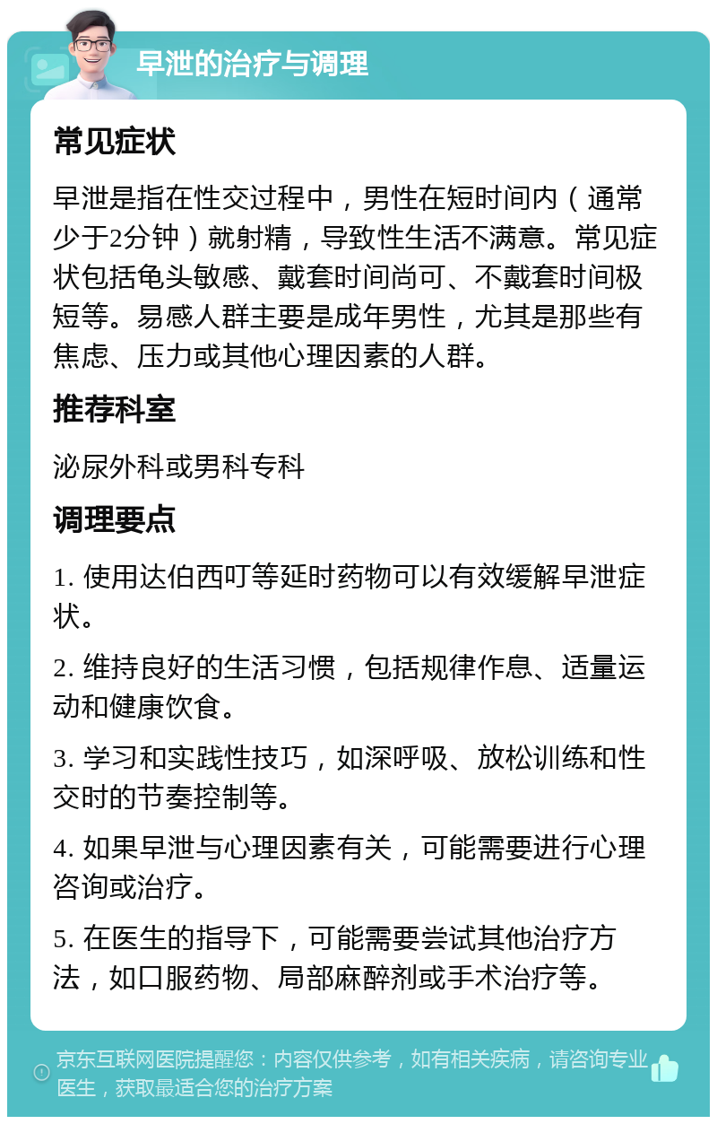 早泄的治疗与调理 常见症状 早泄是指在性交过程中，男性在短时间内（通常少于2分钟）就射精，导致性生活不满意。常见症状包括龟头敏感、戴套时间尚可、不戴套时间极短等。易感人群主要是成年男性，尤其是那些有焦虑、压力或其他心理因素的人群。 推荐科室 泌尿外科或男科专科 调理要点 1. 使用达伯西叮等延时药物可以有效缓解早泄症状。 2. 维持良好的生活习惯，包括规律作息、适量运动和健康饮食。 3. 学习和实践性技巧，如深呼吸、放松训练和性交时的节奏控制等。 4. 如果早泄与心理因素有关，可能需要进行心理咨询或治疗。 5. 在医生的指导下，可能需要尝试其他治疗方法，如口服药物、局部麻醉剂或手术治疗等。